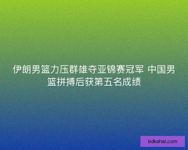 伊朗男篮力压群雄夺亚锦赛冠军 中国男篮拼搏后获第五名成绩
