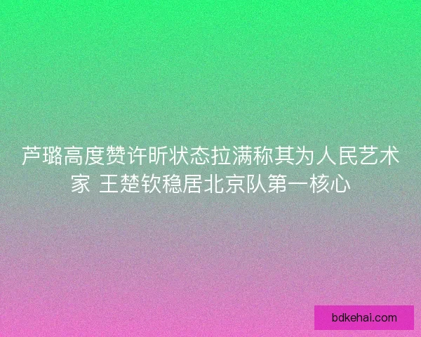 芦璐高度赞许昕状态拉满称其为人民艺术家 王楚钦稳居北京队第一核心 芦璐高度赞许昕状态拉满称其为人民艺术家 王楚钦稳居北京队第一核心