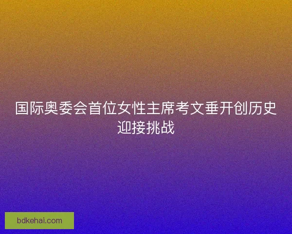 国际奥委会首位女性主席考文垂开创历史迎接挑战 国际奥委会首位女性主席考文垂开创历史迎接挑战