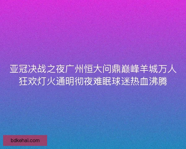 亚冠决战之夜广州恒大问鼎巅峰羊城万人狂欢灯火通明彻夜难眠球迷热血沸腾