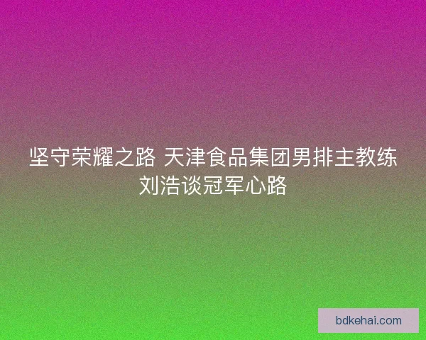 坚守荣耀之路 天津食品集团男排主教练刘浩谈冠军心路 坚守荣耀之路 天津食品集团男排主教练刘浩谈冠军心路