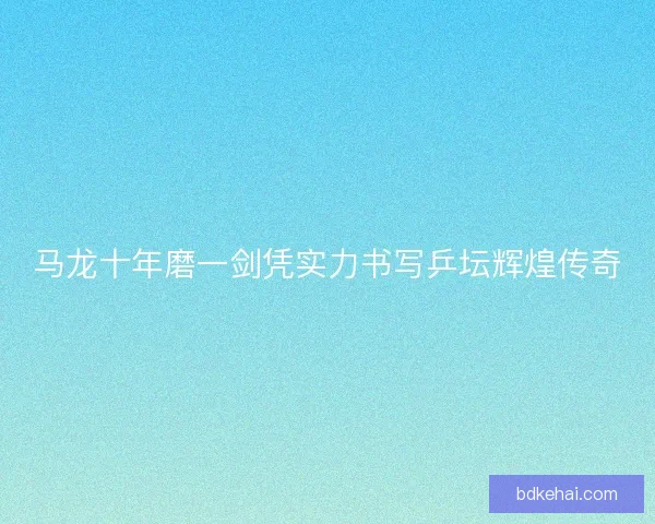 马龙十年磨一剑凭实力书写乒坛辉煌传奇