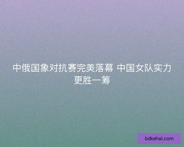 中俄国象对抗赛完美落幕 中国女队实力更胜一筹 中俄国象对抗赛完美落幕 中国女队实力更胜一筹