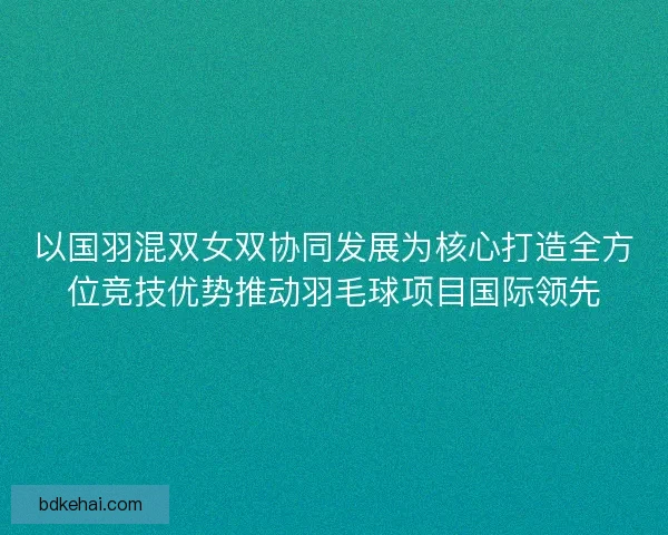 以国羽混双女双协同发展为核心打造全方位竞技优势推动羽毛球项目国际领先