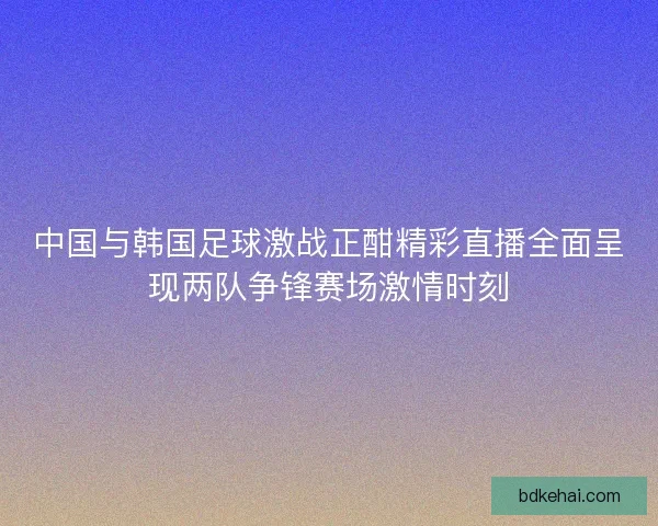 中国与韩国足球激战正酣精彩直播全面呈现两队争锋赛场激情时刻 中国与韩国足球激战正酣精彩直播全面呈现两队争锋赛场激情时刻