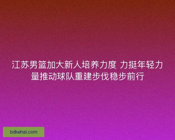 江苏男篮加大新人培养力度 力挺年轻力量推动球队重建步伐稳步前行
