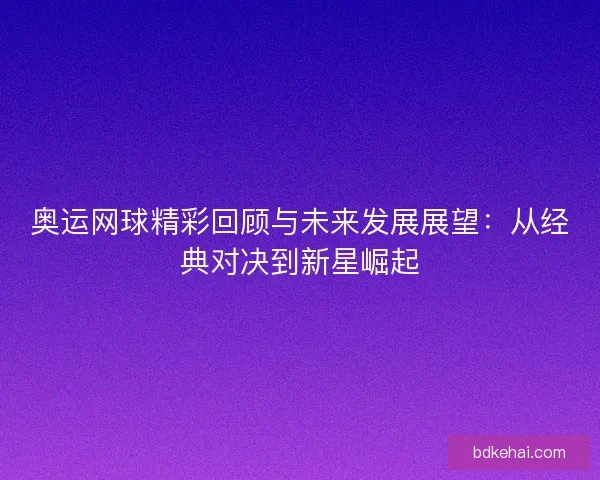 奥运网球精彩回顾与未来发展展望:从经典对决到新星崛起 奥运网球精彩回顾与未来发展展望:从经典对决到新星崛起