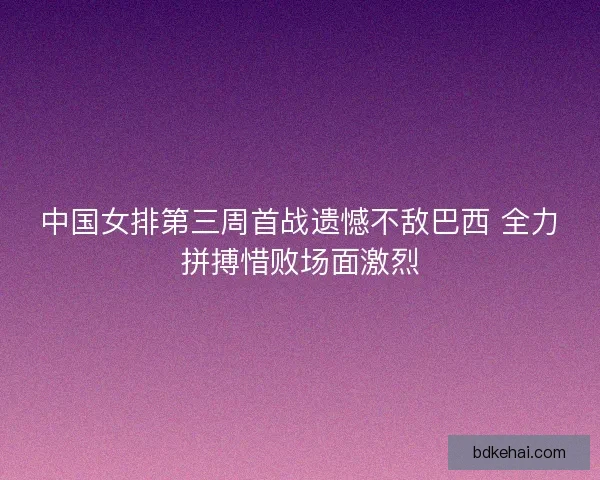 中国女排第三周首战遗憾不敌巴西 全力拼搏惜败场面激烈