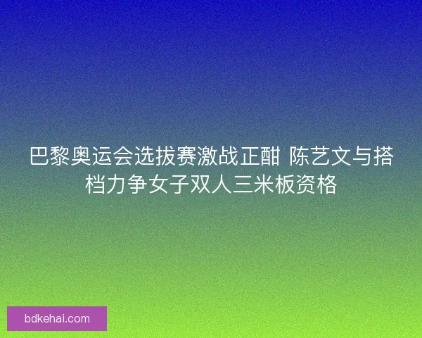 巴黎奥运会选拔赛激战正酣 陈艺文与搭档力争女子双人三米板资格