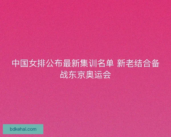 中国女排公布最新集训名单 新老结合备战东京奥运会 中国女排公布最新集训名单 新老结合备战东京奥运会